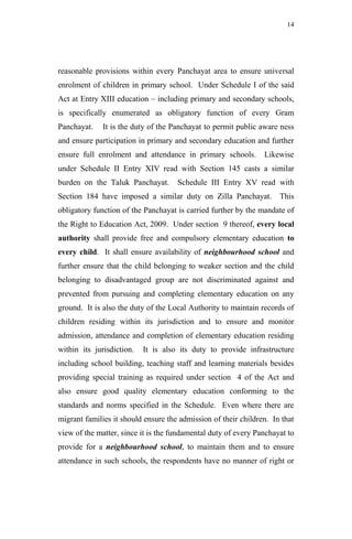 14




reasonable provisions within every Panchayat area to ensure universal
enrolment of children in primary school. Under Schedule I of the said
Act at Entry XIII education – including primary and secondary schools,
is specifically enumerated as obligatory function of every Gram
Panchayat.    It is the duty of the Panchayat to permit public aware ness
and ensure participation in primary and secondary education and further
ensure full enrolment and attendance in primary schools.        Likewise
under Schedule II Entry XIV read with Section 145 casts a similar
burden on the Taluk Panchayat.       Schedule III Entry XV read with
Section 184 have imposed a similar duty on Zilla Panchayat. This
obligatory function of the Panchayat is carried further by the mandate of
the Right to Education Act, 2009. Under section 9 thereof, every local
authority shall provide free and compulsory elementary education to
every child. It shall ensure availability of neighbourhood school and
further ensure that the child belonging to weaker section and the child
belonging to disadvantaged group are not discriminated against and
prevented from pursuing and completing elementary education on any
ground. It is also the duty of the Local Authority to maintain records of
children residing within its jurisdiction and to ensure and monitor
admission, attendance and completion of elementary education residing
within its jurisdiction.   It is also its duty to provide infrastructure
including school building, teaching staff and learning materials besides
providing special training as required under section 4 of the Act and
also ensure good quality elementary education conforming to the
standards and norms specified in the Schedule. Even where there are
migrant families it should ensure the admission of their children. In that
view of the matter, since it is the fundamental duty of every Panchayat to
provide for a neighbourhood school, to maintain them and to ensure
attendance in such schools, the respondents have no manner of right or
 