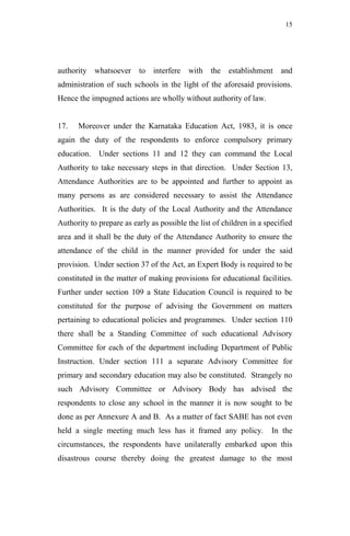 15




authority whatsoever to        interfere with     the establishment      and
administration of such schools in the light of the aforesaid provisions.
Hence the impugned actions are wholly without authority of law.


17.   Moreover under the Karnataka Education Act, 1983, it is once
again the duty of the respondents to enforce compulsory primary
education. Under sections 11 and 12 they can command the Local
Authority to take necessary steps in that direction. Under Section 13,
Attendance Authorities are to be appointed and further to appoint as
many persons as are considered necessary to assist the Attendance
Authorities. It is the duty of the Local Authority and the Attendance
Authority to prepare as early as possible the list of children in a specified
area and it shall be the duty of the Attendance Authority to ensure the
attendance of the child in the manner provided for under the said
provision. Under section 37 of the Act, an Expert Body is required to be
constituted in the matter of making provisions for educational facilities.
Further under section 109 a State Education Council is required to be
constituted for the purpose of advising the Government on matters
pertaining to educational policies and programmes. Under section 110
there shall be a Standing Committee of such educational Advisory
Committee for each of the department including Department of Public
Instruction. Under section 111 a separate Advisory Committee for
primary and secondary education may also be constituted. Strangely no
such Advisory Committee or Advisory Body has advised the
respondents to close any school in the manner it is now sought to be
done as per Annexure A and B. As a matter of fact SABE has not even
held a single meeting much less has it framed any policy.             In the
circumstances, the respondents have unilaterally embarked upon this
disastrous course thereby doing the greatest damage to the most
 