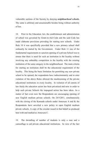 16




vulnerable sections of the Society by denying neighbourhood schools.
The same is arbitrary and unsustainable besides being without authority
of law.


18.   Prior to the Education Act, the establishment and administration
of school was governed by Grant-in-Aid Code and the said Code has
made elaborate provisions providing for starting new schools. Under
Rule 10 it was specifically provided that a new primary school shall
ordinarily be started by the Government. Under Rule 11 one of the
fundamental requirements to sanction opening of a private School was to
ensure that there is need for such an institution in the locality without
involving any unhealthy competition in the locality with the existing
institution of the same category in the neighbourhood. The main criteria
for starting an institution shall be the educational requirement of the
locality. This being the basic limitation for permitting any new private
school to be opened, the respondents have indiscriminately and in utter
violation of the above Rules allowed the mushrooming of the private
educational institutions in every locality. In violation of all canons of
law freely the education sector has been privatised and now in order to
help such private Schools the impugned action has been taken. As a
matter of fact even now the Respondents are encouraging opening of
new English medium private schools. On 24.9.2011, simultaneously
with the closing of the Kannada schools under Annexure A and B, the
Respondents have unveiled a new policy to open English medium
private schools. A copy of the circular issued in that behalf as produced
here with and marked as Annexure C.


19.   The dwindling of number of students is only a ruse and a
camouflage to aid private educational institutions. In view of the fact
 