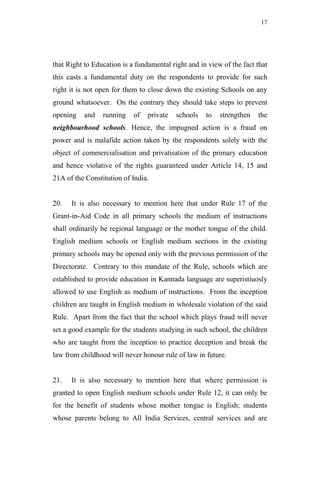17




that Right to Education is a fundamental right and in view of the fact that
this casts a fundamental duty on the respondents to provide for such
right it is not open for them to close down the existing Schools on any
ground whatsoever. On the contrary they should take steps to prevent
opening    and   running    of   private   schools   to   strengthen   the
neighbourhood schools. Hence, the impugned action is a fraud on
power and is malafide action taken by the respondents solely with the
object of commercialisation and privatisation of the primary education
and hence violative of the rights guaranteed under Article 14, 15 and
21A of the Constitution of India.


20.   It is also necessary to mention here that under Rule 17 of the
Grant-in-Aid Code in all primary schools the medium of instructions
shall ordinarily be regional language or the mother tongue of the child.
English medium schools or English medium sections in the existing
primary schools may be opened only with the previous permission of the
Directorate. Contrary to this mandate of the Rule, schools which are
established to provide education in Kannada language are superistiuosly
allowed to use English as medium of instructions. From the inception
children are taught in English medium in wholesale violation of the said
Rule. Apart from the fact that the school which plays fraud will never
set a good example for the students studying in such school, the children
who are taught from the inception to practice deception and break the
law from childhood will never honour rule of law in future.


21.   It is also necessary to mention here that where permission is
granted to open English medium schools under Rule 12, it can only be
for the benefit of students whose mother tongue is English; students
whose parents belong to All India Services, central services and are
 