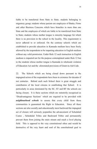18




liable to be transferred from State to State; students belonging to
migratory group; students whose parents are employees of Banks, Firms
and other Business Concerns which have branches in more than one
State and the employees of which are liable to be transferred from State
to State; students whose mother tongue is minority language for which
there is no provision in the school in the locality. This requirement is
never adhered to or enforced. On the contrary schools which are
established to provide education in Kannada medium have been freely
allowed by the respondents to be imparting education in English medium
without any valid permission. Under Rule 12 such instruction in English
medium is imparted not for the purpose contemplated under Rule 12 but
to the students whose mother tongue is Kannada in wholesale violation
of Education Act and the aforestated provisions of Grant-in-Aid Code.


22.   The Schools which are being closed down pursuant to the
impugned action of the respondents have been in existence for decades if
not centuries. Behind each such School there is great struggle and
contribution of the local citizens in establishing that School.    It is
particularly in areas dominated by the SC, ST and BT the schools are
facing closure. It is these sections which are statutorily recognised as
„Disadvantageous Sections‟ which are required to be provided with
neighbourhood schools to ensure that every child from these
communities is guaranteed the Right to Education.       Since all these
sections are also socially and educationally most backward the impugned
act of closure will seriously jeopardise the advancement of Scheduled
Castes , Scheduled Tribes and Backward Tribes and permanently
prevent them from joining the main stream and reach a level playing
field. This is opposed to the very constitutional ethos and would be
destructive of the very heart and soul of the constitutional goal to
 