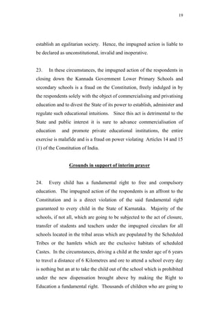 19




establish an egalitarian society. Hence, the impugned action is liable to
be declared as unconstitutional, invalid and inoperative.


23.   In these circumstances, the impugned action of the respondents in
closing down the Kannada Government Lower Primary Schools and
secondary schools is a fraud on the Constitution, freely indulged in by
the respondents solely with the object of commercialising and privatising
education and to divest the State of its power to establish, administer and
regulate such educational intuitions. Since this act is detrimental to the
State and public interest it is sure to advance commercialisation of
education    and promote private educational institutions, the entire
exercise is malafide and is a fraud on power violating Articles 14 and 15
(1) of the Constitution of India.


                 Grounds in support of interim prayer


24.   Every child has a fundamental right to free and compulsory
education. The impugned action of the respondents is an affront to the
Constitution and is a direct violation of the said fundamental right
guaranteed to every child in the State of Karnataka. Majority of the
schools, if not all, which are going to be subjected to the act of closure,
transfer of students and teachers under the impugned circulars for all
schools located in the tribal areas which are populated by the Scheduled
Tribes or the hamlets which are the exclusive habitats of scheduled
Castes. In the circumstances, driving a child at the tender age of 6 years
to travel a distance of 6 Kilometres and ore to attend a school every day
is nothing but an at to take the child out of the school which is prohibited
under the new dispensation brought above by making the Right to
Education a fundamental right. Thousands of children who are going to
 