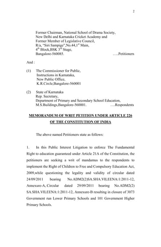 2




        Former Chairman, National School of Drama Society,
        New Delhi and Karnataka Cricket Academy and
        Former Member of Legislative Council,
        R/a, “Siri Sampige”,No.44,1st Main,
        4th Block,BSK 3rd Stage,
        Bangalore-560085.                               …..Petitioners

And :

(1)     The Commissioner for Public,
        Instructions in Karnataka,
        New Public Office,
        K.R.Circle,Bangalore-560001

(2)     State of Karnataka
        Rep. Secretary,
        Department of Primary and Secondary School Education,
        M.S.Buildings,Bangalore-560001.               ….Respondents

 MEMORANDUM OF WRIT PETITION UNDER ARTICLE 226
                 OF THE CONSTITUTION OF INDIA


        The above named Petitioners state as follows:


1.      In this Public Interest Litigation to enforce The Fundamental
Right to education guaranteed under Article 21A of the Constitution, the
petitioners are seeking a writ of mandamus to the respondents to
implement the Right of Children to Free and Compulsory Education Act,
2009,while questioning the legality and validity of circular dated
24/09/2011       bearing    No.ADM2(2)SA.SHA.VILEENA:1:2011-12,
Annexure-A, Circular       dated   29/09/2011    bearing   No.ADM2(2)
SA.SHA.VILEENA:1:2011-12, Annexure-B resulting in closure of 3073
Government run Lower Primary Schools and 101 Government Higher
Primary Schools.
 