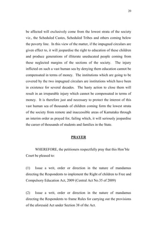 20




be affected will exclusively come from the lowest strata of the society
viz., the Scheduled Castes, Scheduled Tribes and others coming below
the poverty line. In this view of the matter, if the impugned circulars are
given effect to, it will jeopardise the right to education of these children
and produce generations of illiterate uneducated people coming from
these neglected margins of the sections of the society.          The injury
inflicted on such a vast human sea by denying them education cannot be
compensated in terms of money. The institutions which are going to be
covered by the two impugned circulars are institutions which have been
in existence for several decades. The hasty action to close them will
result in an irreparable injury which cannot be compensated in terms of
money. It is therefore just and necessary to protect the interest of this
vast human sea of thousands of children coming form the lowest strata
of the society from remote and inaccessible areas of Karnataka through
an interim order as prayed for, failing which, it will seriously jeopardise
the career of thousands of students and families in the State.


                                PRAYER


      WHEREFORE, the petitioners respectfully pray that this Hon‟ble
Court be pleased to:


(1)   Issue a writ, order or direction in the nature of mandamus
directing the Respondents to implement the Right of children to Free and
Compulsory Education Act, 2009 (Central Act No.35 of 2009)


(2)   Issue a writ, order or direction in the nature of mandamus
directing the Respondents to frame Rules for carrying out the provisions
of the aforesaid Act under Section 38 of the Act.
 