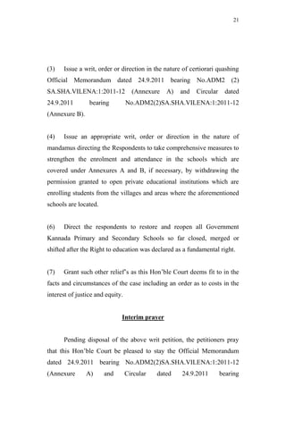 21




(3)   Issue a writ, order or direction in the nature of certiorari quashing
Official Memorandum dated 24.9.2011 bearing No.ADM2 (2)
SA.SHA.VILENA:1:2011-12             (Annexure   A)   and   Circular    dated
24.9.2011        bearing          No.ADM2(2)SA.SHA.VILENA:1:2011-12
(Annexure B).


(4)   Issue an appropriate writ, order or direction in the nature of
mandamus directing the Respondents to take comprehensive measures to
strengthen the enrolment and attendance in the schools which are
covered under Annexures A and B, if necessary, by withdrawing the
permission granted to open private educational institutions which are
enrolling students from the villages and areas where the aforementioned
schools are located.


(6)   Direct the respondents to restore and reopen all Government
Kannada Primary and Secondary Schools so far closed, merged or
shifted after the Right to education was declared as a fundamental right.


(7)   Grant such other relief‟s as this Hon‟ble Court deems fit to in the
facts and circumstances of the case including an order as to costs in the
interest of justice and equity.


                              Interim prayer


      Pending disposal of the above writ petition, the petitioners pray
that this Hon‟ble Court be pleased to stay the Official Memorandum
dated 24.9.2011 bearing No.ADM2(2)SA.SHA.VILENA:1:2011-12
(Annexure       A)     and        Circular   dated   24.9.2011        bearing
 