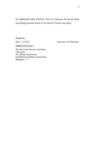 22




No.ADM2(2)SA.SHA.VILENA:1:2011-12 (Annexure B) and all further
proceedings pursuant thereto in the interest of justice and equity.




Bangalore,
Date: 3.12.2011                                  Advocates for Petitioners
Address for service: :
M/s Ravivarma Kumar Associates,
Advocates
44/1,Bharat Apartments,
Fairfield Layout,Race course Road,
Bangalore – 1.
 