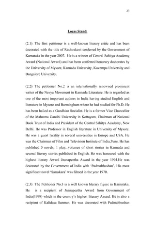23




                             Locas Standi


(2.1) The first petitioner is a well-known literary critic and has been
decorated with the title of Rashtrakavi conferred by the Government of
Karnataka in the year 2007. He is a winner of Central Sahitya Academy
Award (National Award) and has been conferred honorary doctorates by
the University of Mysore, Kannada University, Kuvempu University and
Bangalore University.


(2.2) The petitioner No.2 is an internationally renowned prominent
writer of the Navya Movement in Kannada Literature. He is regarded as
one of the most important authors in India having studied English and
literature in Mysore and Barmingham where he had studied for Ph.D. He
has been hailed as a Gandhian Socialist. He is a former Vice Chancellor
of the Mahatma Gandhi University in Kottayam, Chairman of National
Book Trust of India and President of the Central Sahitya Academy, New
Delhi. He was Professor in English literature in University of Mysore.
He was a guest facility in several universities in Europe and USA. He
was the Chairman of Film and Television Institute of India,Pune. He has
published 5 novels, 1 play, volumes of short stories in Kannada and
several literary stories published in English. He was honoured with the
highest literary Award Jnanapeetha Award in the year 1994.He was
decorated by the Government of India with „Padmabhushan‟. His most
significant novel „Samskara‟ was filmed in the year 1970.


(2.3) The Petitioner No.3 is a well known literary figure in Karnataka.
He    is a recipient of Jnanapeetha Award from Government of
India(1999) which is the country‟s highest literary Award. He is also a
recipient of Kalidasa Sanman. He was decorated with Padmabhushan
 