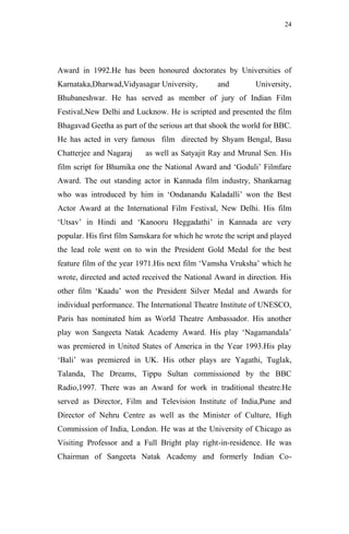 24




Award in 1992.He has been honoured doctorates by Universities of
Karnataka,Dharwad,Vidyasagar University,         and         University,
Bhubaneshwar. He has served as member of jury of Indian Film
Festival,New Delhi and Lucknow. He is scripted and presented the film
Bhagavad Geetha as part of the serious art that shook the world for BBC.
He has acted in very famous film directed by Shyam Bengal, Basu
Chatterjee and Nagaraj     as well as Satyajit Ray and Mrunal Sen. His
film script for Bhumika one the National Award and „Goduli‟ Filmfare
Award. The out standing actor in Kannada film industry, Shankarnag
who was introduced by him in „Ondanandu Kaladalli‟ won the Best
Actor Award at the International Film Festival, New Delhi. His film
„Utsav‟ in Hindi and „Kanooru Heggadathi‟ in Kannada are very
popular. His first film Samskara for which he wrote the script and played
the lead role went on to win the President Gold Medal for the best
feature film of the year 1971.His next film „Vamsha Vruksha‟ which he
wrote, directed and acted received the National Award in direction. His
other film „Kaadu‟ won the President Silver Medal and Awards for
individual performance. The International Theatre Institute of UNESCO,
Paris has nominated him as World Theatre Ambassador. His another
play won Sangeeta Natak Academy Award. His play „Nagamandala‟
was premiered in United States of America in the Year 1993.His play
„Bali‟ was premiered in UK. His other plays are Yagathi, Tuglak,
Talanda, The Dreams, Tippu Sultan commissioned by the BBC
Radio,1997. There was an Award for work in traditional theatre.He
served as Director, Film and Television Institute of India,Pune and
Director of Nehru Centre as well as the Minister of Culture, High
Commission of India, London. He was at the University of Chicago as
Visiting Professor and a Full Bright play right-in-residence. He was
Chairman of Sangeeta Natak Academy and formerly Indian Co-
 