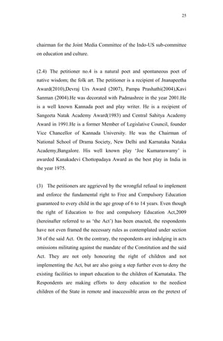25




chairman for the Joint Media Committee of the Indo-US sub-committee
on education and culture.


(2.4) The petitioner no.4 is a natural poet and spontaneous poet of
native wisdom; the folk art. The petitioner is a recipient of Jnanapeetha
Award(2010),Devraj Urs Award (2007), Pampa Prashathi(2004),Kavi
Sanman (2004).He was decorated with Padmashree in the year 2001.He
is a well known Kannada poet and play writer. He is a recipient of
Sangeeta Natak Academy Award(1983) and Central Sahitya Academy
Award in 1991.He is a former Member of Legislative Council, founder
Vice Chancellor of Kannada University. He was the Chairman of
National School of Drama Society, New Delhi and Karnataka Nataka
Academy,Bangalore. His well known play „Joe Kumaraswamy‟ is
awarded Kanakadevi Chottopadaya Award as the best play in India in
the year 1975.


(3) The petitioners are aggrieved by the wrongful refusal to implement
and enforce the fundamental right to Free and Compulsory Education
guaranteed to every child in the age group of 6 to 14 years. Even though
the right of Education to free and compulsory Education Act,2009
(hereinafter referred to as „the Act‟) has been enacted, the respondents
have not even framed the necessary rules as contemplated under section
38 of the said Act. On the contrary, the respondents are indulging in acts
omissions militating against the mandate of the Constitution and the said
Act. They are not only honouring the right of children and not
implementing the Act, but are also going a step further even to deny the
existing facilities to impart education to the children of Karnataka. The
Respondents are making efforts to deny education to the neediest
children of the State in remote and inaccessible areas on the pretext of
 