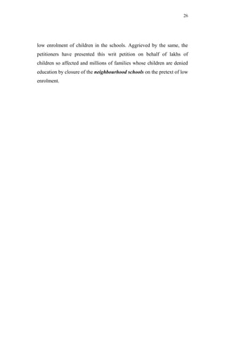 26




low enrolment of children in the schools. Aggrieved by the same, the
petitioners have presented this writ petition on behalf of lakhs of
children so affected and millions of families whose children are denied
education by closure of the neighbourhood schools on the pretext of low
enrolment.
 