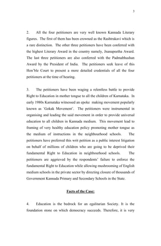 3




2.    All the four petitioners are very well known Kannada Literary
figures. The first of them has been crowned as the Rashtrakavi which is
a rare distinction. The other three petitioners have been conferred with
the highest Literary Award in the country namely, Jnanapeetha Award.
The last three petitioners are also conferred with the Padmabhushan
Award by the President of India. The petitioners seek leave of this
Hon‟ble Court to present a more detailed credentials of all the four
petitioners at the time of hearing.


3.    The petitioners have been waging a relentless battle to provide
Right to Education in mother tongue to all the children of Karnataka. In
early 1980s Karnataka witnessed an epoke making movement popularly
known as `Gokak Movement‟. The petitioners were instrumental in
organising and leading the said movement in order to provide universal
education to all children in Kannada medium. This movement lead to
framing of very healthy education policy promoting mother tongue as
the medium of instructions in the neighbourhood schools.                The
petitioners have preferred this writ petition as a public interest litigation
on behalf of millions of children who are going to be deprived their
fundamental Right to Education in neighbourhood schools.                The
petitioners are aggrieved by the respondents‟ failure to enforce the
fundamental Right to Education while allowing mushrooming of English
medium schools in the private sector by directing closure of thousands of
Government Kannada Primary and Secondary Schools in the State.


                            Facts of the Case:


4.    Education is the bedrock for an egalitarian Society. It is the
foundation stone on which democracy succeeds. Therefore, it is very
 