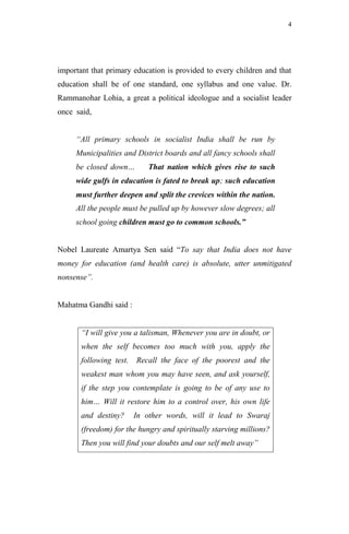 4




important that primary education is provided to every children and that
education shall be of one standard, one syllabus and one value. Dr.
Rammanohar Lohia, a great a political ideologue and a socialist leader
once said,


     “All primary schools in socialist India shall be run by
     Municipalities and District boards and all fancy schools shall
     be closed down…         That nation which gives rise to such
     wide gulfs in education is fated to break up; such education
     must further deepen and split the crevices within the nation.
     All the people must be pulled up by however slow degrees; all
     school going children must go to common schools.”


Nobel Laureate Amartya Sen said “To say that India does not have
money for education (and health care) is absolute, utter unmitigated
nonsense”.


Mahatma Gandhi said :


       “I will give you a talisman, Whenever you are in doubt, or
       when the self becomes too much with you, apply the
       following test.   Recall the face of the poorest and the
       weakest man whom you may have seen, and ask yourself,
       if the step you contemplate is going to be of any use to
       him… Will it restore him to a control over, his own life
       and destiny?      In other words, will it lead to Swaraj
       (freedom) for the hungry and spiritually starving millions?
       Then you will find your doubts and our self melt away”
 