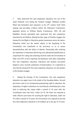 5




5.    State sponsored free and compulsory education was one of the
major demands even during the freedom struggle. Mahatma Jyotiba
Phule had demanded such education in the 19th century itself while
arguing and providing evidence before the Education Commission,
popularly known as William Hunter Commission, 1882. He and
Dadabhai Navroji demanded state sponsored free and compulsory
education for all children. During the later stage of freedom struggle, the
demand for the Right to Education gained momentum across the nation.
Education which was the central subject in the beginning of the
Constitution was transferred to the provinces so as to ensure
decentralisation after the failure of diarchy. Particularly after realising
the importance of education and having seen educational qualification as
requirement for voting and contesting elections under the Government of
India Act,1935 several important developments took place demanding
free and compulsory education. Education and freedom movement
helped to move towards eradication of backwardness. It is important to
note that the demand for free and compulsory education was the product
of the freedom struggle.


6.    During the framing of the Constitution, free and compulsory
education was upper most in the minds of the founding fathers .Several
provisions came to be incorporated guaranteeing right to education, the
importance of right to education was such that the constitution put a time
limit to achieving this target within a period of 10 years after the
Constitution came into force. Under Art 41, the State was required to
make effective provisions for securing the right to education, under Art
45 within a period of 10 years, the Government was required to provide
free and compulsory education to all children up to the age of 14 years.
 
