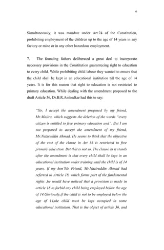 6




Simultaneously, it was mandate under Art.24 of the Constitution,
prohibiting employment of the children up to the age of 14 years in any
factory or mine or in any other hazardous employment.


7.    The founding fathers deliberated a great deal to incorporate
necessary provisions in the Constitution guaranteeing right to education
to every child. While prohibiting child labour they wanted to ensure that
the child shall be kept in an educational institution till the age of 14
years. It is for this reason that right to education is not restricted to
primary education. While dealing with the amendment proposed to the
draft Article 36, Dr.B.R.Ambedkar had this to say:


     “Sir, I accept the amendment proposed by my friend,
     Mr.Maitra, which suggests the deletion of the words “every
     citizen is entitled to free primary education and”. But I am
     not prepared to accept the amendment of my friend,
     Mr.Naziruddin Ahmad. He seems to think that the objective
     of the rest of the clause in Art 36 is restricted to free
     primary education. But that is not so. The clause as it stands
     after the amendment is that every child shall be kept in an
     educational institution under training until the child is of 14
     years. If my hon’ble Friend, Mr.Naziruddin Ahmad had
     referred to Article 18, which forms part of the fundamental
     rights ,he would have noticed that a provision is made in
     article 18 to forbid any child being employed below the age
     of 14.Obviously,if the child is not to be employed below the
     age of 14,the child must be kept occupied in some
     educational institution. That is the object of article 36, and
 