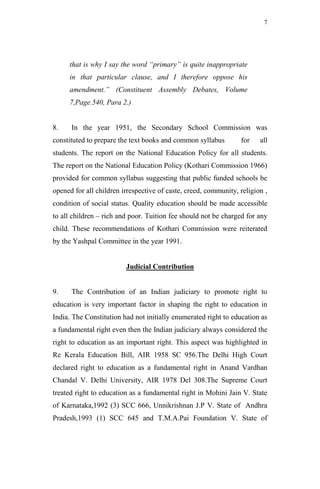 7




     that is why I say the word “primary” is quite inappropriate
     in that particular clause, and I therefore oppose his
     amendment.” (Constituent Assembly Debates, Volume
     7,Page.540, Para 2.)


8.    In the year 1951, the Secondary School Commission was
constituted to prepare the text books and common syllabus        for    all
students. The report on the National Education Policy for all students.
The report on the National Education Policy (Kothari Commission 1966)
provided for common syllabus suggesting that public funded schools be
opened for all children irrespective of caste, creed, community, religion ,
condition of social status. Quality education should be made accessible
to all children – rich and poor. Tuition fee should not be charged for any
child. These recommendations of Kothari Commission were reiterated
by the Yashpal Committee in the year 1991.


                         Judicial Contribution


9.    The Contribution of an Indian judiciary to promote right to
education is very important factor in shaping the right to education in
India. The Constitution had not initially enumerated right to education as
a fundamental right even then the Indian judiciary always considered the
right to education as an important right. This aspect was highlighted in
Re Kerala Education Bill, AIR 1958 SC 956.The Delhi High Court
declared right to education as a fundamental right in Anand Vardhan
Chandal V. Delhi University, AIR 1978 Del 308.The Supreme Court
treated right to education as a fundamental right in Mohini Jain V. State
of Karnataka,1992 (3) SCC 666, Unnikrishnan J.P V. State of Andhra
Pradesh,1993 (1) SCC 645 and T.M.A.Pai Foundation V. State of
 