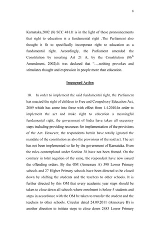 8




Karnataka,2002 (8) SCC 481.It is in the light of these pronouncements
that right to education is a fundamental right .The Parliament also
thought it fit to specifically incorporate right to education as a
fundamental    right.   Accordingly,    the   Parliament   amended     the
Constitution by inserting Art 21 A, by the Constitution (86 th
Amendment, 2002).It was declared that “….nothing provokes and
stimulates thought and expression in people more than education.


                           Impugned Action


10.   In order to implement the said fundamental right, the Parliament
has enacted the right of children to Free and Compulsory Education Act,
2009 which has come into force with effect from 1.4.2010.In order to
implement the act and make right to education a meaningful
fundamental right, the government of India have taken all necessary
steps including providing resources for implementation of the provisions
of the Act. However, the respondents herein have totally ignored the
mandate of the constitution as also the provisions of the said act. The act
has not been implemented so far by the government of Karnataka. Even
the rules contemplated under Section 38 have not been framed. On the
contrary in total negation of the same, the respondent have now issued
the offending orders. By the OM (Annexure A) 590 Lower Primary
schools and 27 Higher Primary schools have been directed to be closed
down by shifting the students and the teachers to other schools. It is
further directed by this OM that every academic year steps should be
taken to close down all schools where enrolment is below 5 students and
steps in accordance with the OM be taken to transfer the student and the
teachers to other schools. Circular dated 24.09.2011 (Annexure B) is
another direction to initiate steps to close down 2483 Lower Primary
 