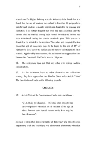 9




schools and 74 Higher Primary schools. Wherever it is found that it is
found that the no. of students in a school is less than 10 proposals to
transfer such students to nearby schools are directed to be prepared and
submitted. It is further directed that from the next academic year the
student shall be admitted to only such schools to which the student had
been transferred during the current academic year. This process is
directed to be initiated in the month of November and completed before
December and all necessary steps to be taken by the end of 15th of
February to close down the schools and to transfer the students to other
schools. Aggrieved by these actions, the petitioners have approached this
Honourable Court with this Public Interest Litigation.

11.    The petitioners have not filed any other writ petition seeking
similar reliefs.

12.    As the petitioners have no other alternative and efficacious
remedy, they have approached this Hon‟ble Court under Article 226 of
The Constitution of India on the following grounds.


                               GROUNDS


13.    Article 21-A of the Constitution of India states as follows :


        “21A. Right to Education – The state shall provide free
        and compulsory education to all children of the age of
        six to fourteen years in such manner as the State may, by
        law, determine”.


In order to strengthen the social fabric of democracy and provide equal
opportunity to all and to achieve role of universal elementary education
 