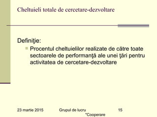 23 martie 2015 Grupul de lucru
"Cooperare
15
Cheltuieli totale de cercetare-dezvoltare
Definiţie:
n Procentul cheltuielilor realizate de către toate
sectoarele de performanţă ale unei ţări pentru
activitatea de cercetare-dezvoltare
 
