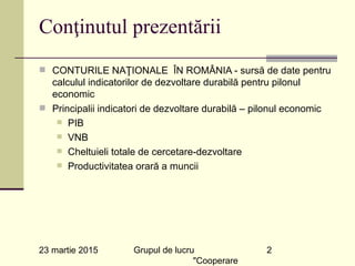 23 martie 2015 Grupul de lucru
"Cooperare
2
Conţinutul prezentării
n CONTURILE NAŢIONALE ÎN ROMÂNIA - sursă de date pentru
calculul indicatorilor de dezvoltare durabilă pentru pilonul
economic
n Principalii indicatori de dezvoltare durabilă – pilonul economic
n PIB
n VNB
n Cheltuieli totale de cercetare-dezvoltare
n Productivitatea orară a muncii
 