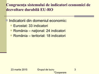23 martie 2015 Grupul de lucru
"Cooperare
3
Congruenţa sistemului de indicatori economici de
dezvoltare durabilă EU-RO
n Indicatorii din domeniul economic:
n Eurostat: 33 indicatori
n România – naţional: 24 indicatori
n România – teritorial: 18 indicatori
 