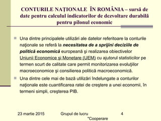 23 martie 2015 Grupul de lucru
"Cooperare
4
CONTURILE NAŢIONALE ÎN ROMÂNIA – sursă de
date pentru calculul indicatorilor de dezvoltare durabilă
pentru pilonul economic
n Una dintre principalele utilizări ale datelor referitoare la conturile
naţionale se referă la necesitatea de a sprijini deciziile de
politică economică europeană şi realizarea obiectivelor 
Uniunii Economice și Monetare (UEM) cu ajutorul statisticilor pe
termen scurt de calitate care permit monitorizarea evoluţiilor
macroeconomice şi consilierea politică macroeconomică.
n Una dintre cele mai de bază utilizări îndelungate a conturilor
naţionale este cuantificarea ratei de creştere a unei economii, în
termeni simpli, creşterea PIB.
 