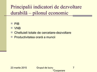 23 martie 2015 Grupul de lucru
"Cooperare
7
Principalii indicatori de dezvoltare
durabilă – pilonul economic
n PIB
n VNB
n Cheltuieli totale de cercetare-dezvoltare
n Productivitatea orară a muncii
 