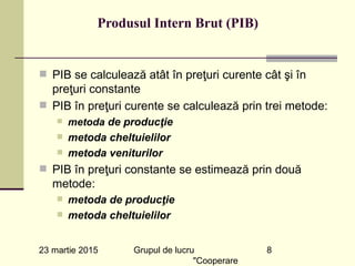 23 martie 2015 Grupul de lucru
"Cooperare
8
Produsul Intern Brut (PIB)
n PIB se calculează atât în preţuri curente cât şi în
preţuri constante
n PIB în preţuri curente se calculează prin trei metode:
n metoda de producţie
n metoda cheltuielilor
n metoda veniturilor
n PIB în preţuri constante se estimează prin două
metode:
n metoda de producţie
n metoda cheltuielilor
 