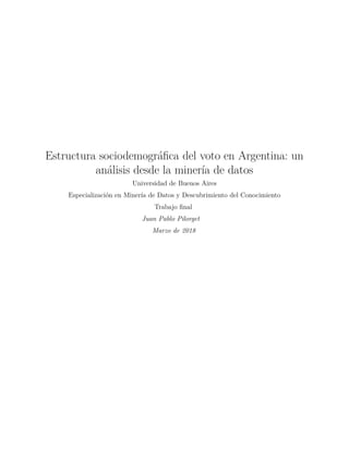 Estructura sociodemográﬁca del voto en Argentina: un
análisis desde la minería de datos
Universidad de Buenos Aires
Especialización en Minería de Datos y Descubrimiento del Conocimiento
Trabajo ﬁnal
Juan Pablo Pilorget
Marzo de 2018
 