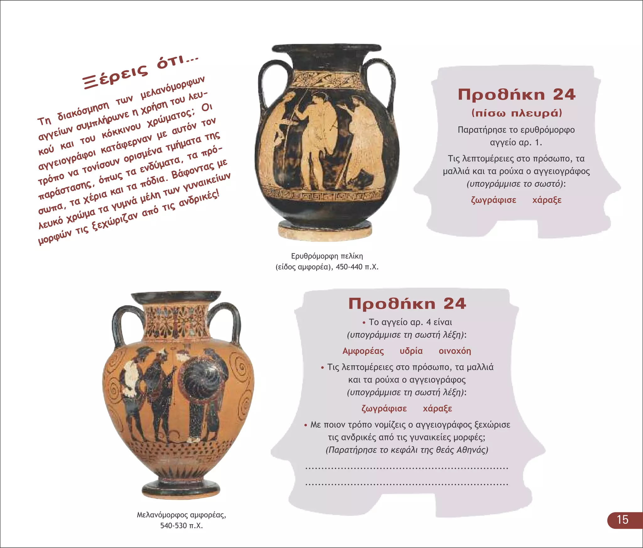 Μελανόµορφος αµφορέας,
540-530 π.Χ.
Προθήκη 24
• Το αγγείο αρ. 4 είναι
(υπογράµµισε τη σωστή λέξη):
Αµφορέας υδρία οινοχόη
• Τις λεπτοµέρειες στο πρόσωπο, τα µαλλιά
και τα ρούχα ο αγγειογράφος
(υπογράµµισε τη σωστή λέξη):
ζωγράφισε χάραξε
• Με ποιον τρόπο νοµίζεις ο αγγειογράφος ξεχώρισε
τις ανδρικές από τις γυναικείες µορφές;
(Παρατήρησε το κεφάλι της θεάς Αθηνάς)
...............................................................
...............................................................
Προθήκη 24
(πίσω πλευρά)
Παρατήρησε το ερυθρόµορφο
αγγείο αρ. 1.
Τις λεπτοµέρειες στο πρόσωπο, τα
µαλλιά και τα ρούχα ο αγγειογράφος
(υπογράµµισε το σωστό):
ζωγράφισε χάραξε
Ξέρεις ότι…
Τη διακόσµηση των µελανόµορφων
αγγείων συµπλήρωνε η χρήση του λευ-
κού και του κόκκινου χρώµατος; Οι
αγγειογράφοι κατάφερναν µε αυτόν τον
τρόπο να τονίσουν ορισµένα τµήµατα της
παράστασης, όπως τα ενδύµατα, τα πρό-
σωπα, τα χέρια και τα πόδια. Βάφοντας µε
λευκό χρώµα τα γυµνά µέλη των γυναικείων
µορφών τις ξεχώριζαν από τις ανδρικές!
Ερυθρόµορφη πελίκη
(είδος αµφορέα), 450-440 π.Χ.
15
 
