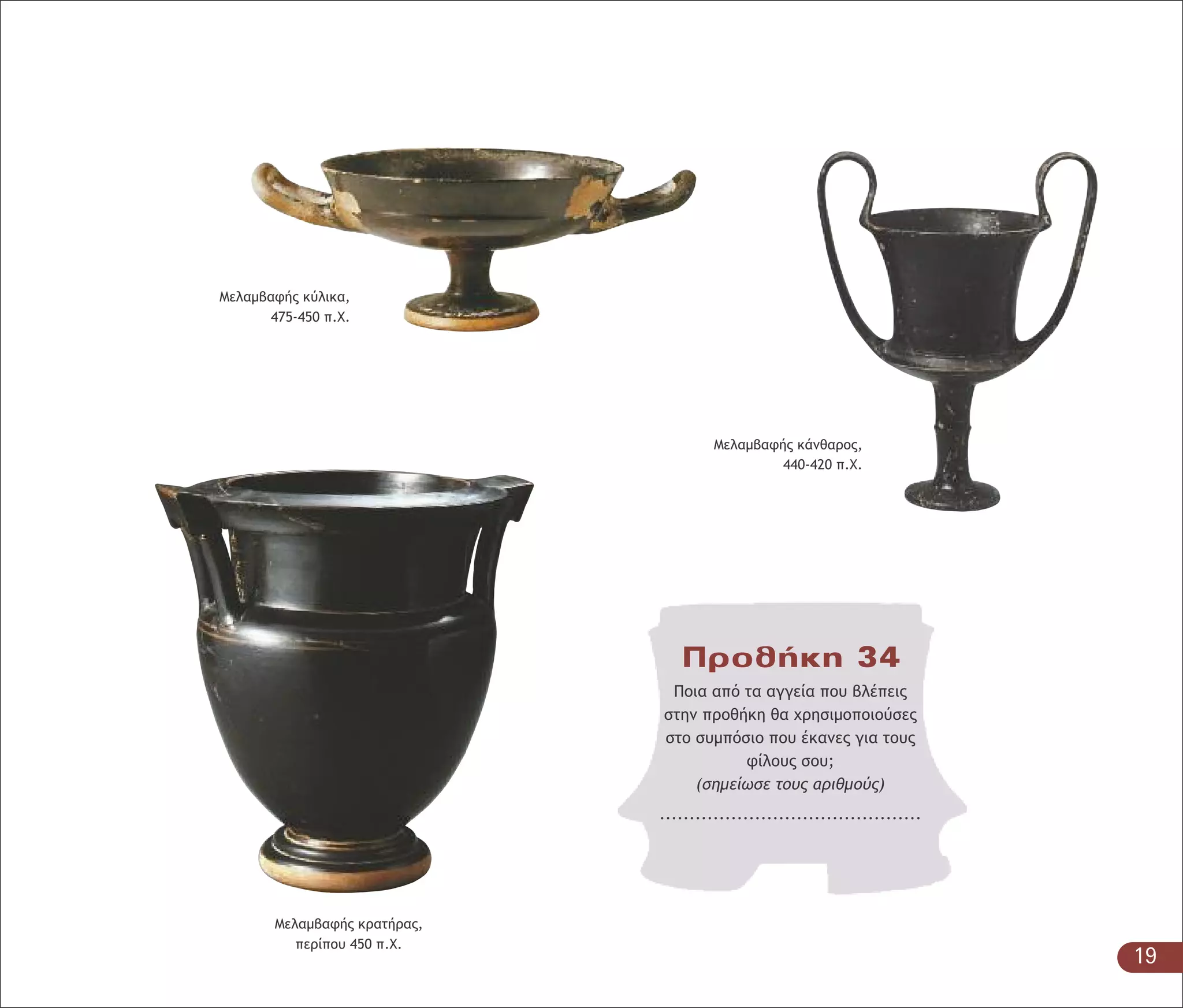 Μελαµβαφής κρατήρας,
περίπου 450 π.Χ.
Προθήκη 34
Ποια από τα αγγεία που βλέπεις
στην προθήκη θα χρησιµοποιούσες
στο συµπόσιο που έκανες για τους
φίλους σου;
(σηµείωσε τους αριθµούς)
............................................
Μελαµβαφής κύλικα,
475-450 π.Χ.
Μελαµβαφής κάνθαρος,
440-420 π.Χ.
19
 