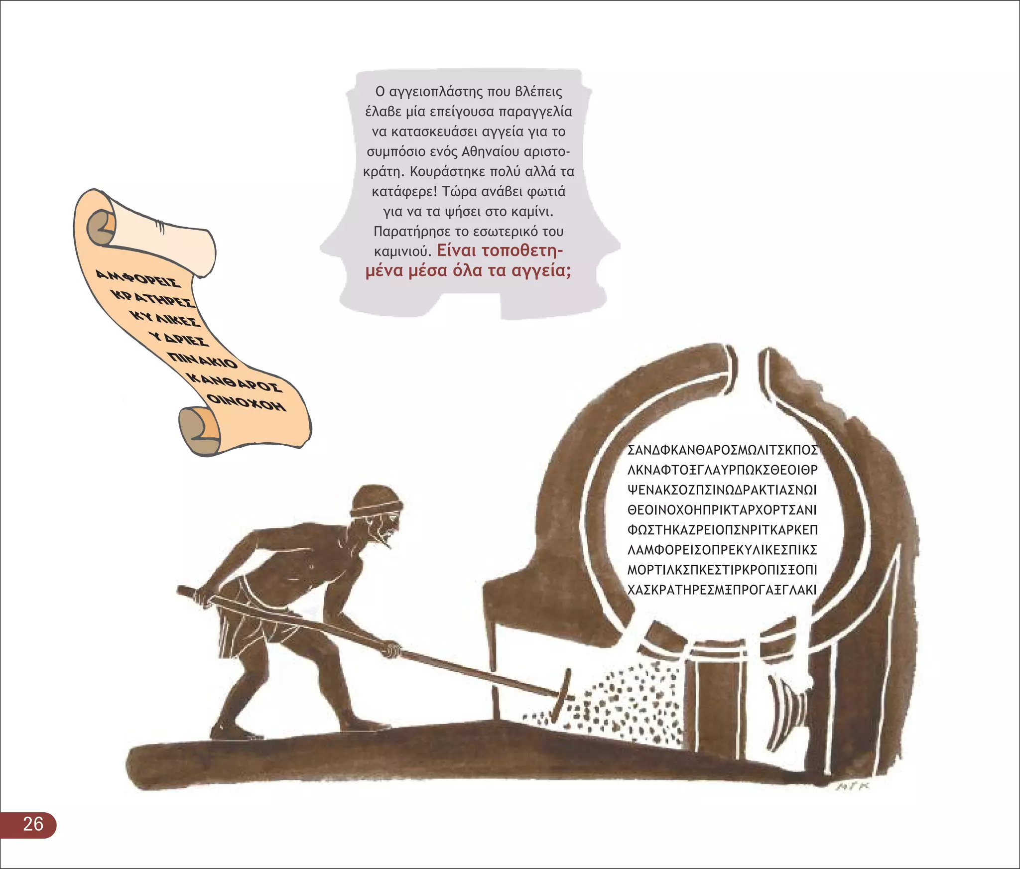 26
Ο αγγειοπλάστης που βλέπεις
έλαβε µία επείγουσα παραγγελία
να κατασκευάσει αγγεία για το
συµπόσιο ενός Αθηναίου αριστο-
κράτη. Κουράστηκε πολύ αλλά τα
κατάφερε! Τώρα ανάβει φωτιά
για να τα ψήσει στο καµίνι.
Παρατήρησε το εσωτερικό του
καµινιού. Είναι τοποθετη-
µένα µέσα όλα τα αγγεία;
 