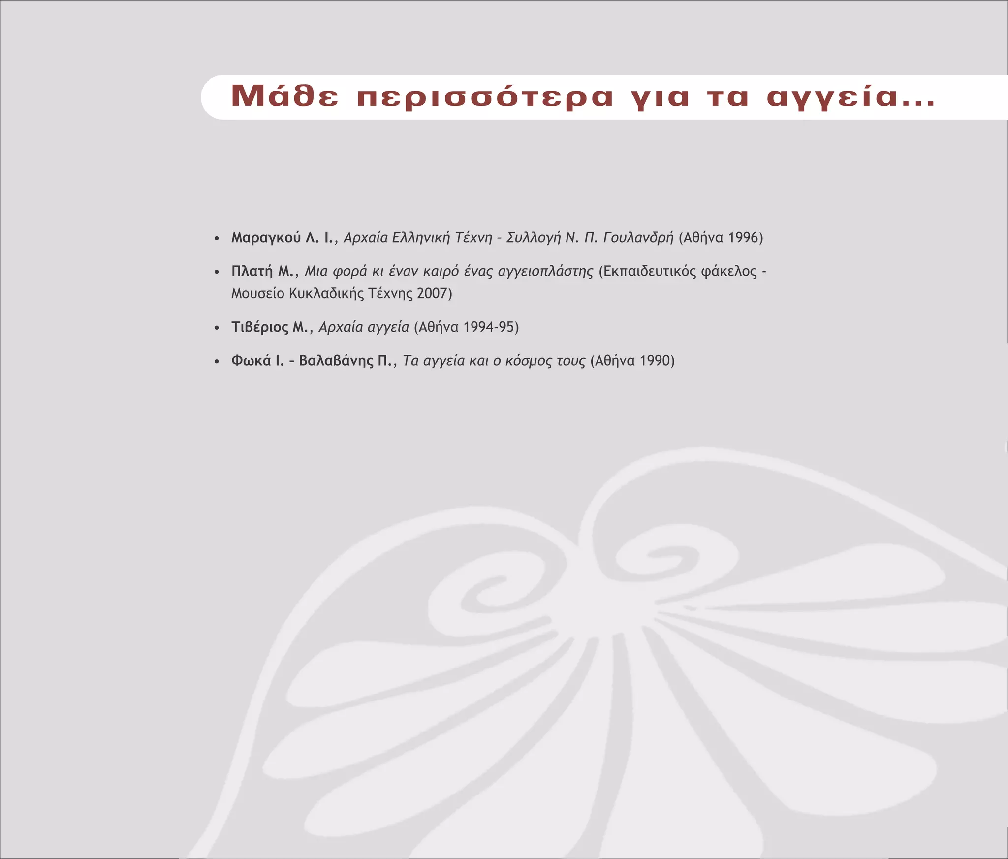 Μάθε περισσότερα για τα αγγεία...
• Μαραγκού Λ. Ι., Αρχαία Ελληνική Τέχνη – Συλλογή Ν. Π. Γουλανδρή (Αθήνα 1996)
• Πλατή Μ., Μια φορά κι έναν καιρό ένας αγγειοπλάστης (Εκπαιδευτικός φάκελος -
Μουσείο Κυκλαδικής Τέχνης 2007)
• Τιβέριος Μ., Αρχαία αγγεία (Αθήνα 1994-95)
• Φωκά Ι. – Βαλαβάνης Π., Τα αγγεία και ο κόσµος τους (Αθήνα 1990)
 