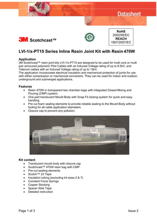 RoHS
2002/95/EC
REACH
1907/2007/EC
3 Scotchcast™
LVI-1/x-PT15 Series Inline Resin Joint Kit with Resin 470W
Application
3M Scotchcast™ resin joint kits LVI-1/x-PT15 are designed to be used for multi core or multi
pair armoured polymeric Pilot Cables with an Induced Voltage rating of up to 8.5kV, and
Telecom cables with an Induced Voltage rating of up to 15kV.
The application incorporates electrical insulation and mechanical protection of joints for use
with either compression or mechanical connectors. They can be used for indoor and outdoor,
underground and submerged applications.
Features
• Resin 470W in transparent two chamber bags with integrated Closed Mixing and
Pouring (CMP) system.
• One part translucent Mould Body with Snap Fit closing system for quick and easy
handling.
• Pre cut foam sealing elements to provide reliable sealing to the Mould Body without
tooling for all cable application diameters.
• Closure cap to prevent any pollution.
Kit content
• Translucent mould body with closure cap
• Scotchcast™ 470W resin bag with CMP
• Pre-cut sealing elements
• Scotch™ 23 Tape
• Insulation tubing (excluding kit sizes 2 & 7)
• Constant Force Springs
• Copper Stocking
• Spacer Web Tape
• Detailed instruction
Page 1 of 3 Issue 2
 