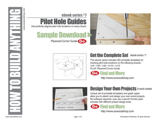 www.ezwoodshop.com
HOW TO BUILD ANYTHING                              Pilot Hole Guides
                                                                         ebook series #7

                                          Get perfectly aligned pilot hole locations on every board.



                                               Sample Download
                                                              Plywood Corner Guide           Go


                                                                                                       Get the Complete Set                        ebook series #7
                                                                                                       This ebook series includes SIX printable templates for
                                                                                                       marking pilot hole locations on the following boards:
                                                                                                       1x4—1x6—1x8—1x10—1x12
                                                                                                       PLUS: Plywood Corner Guide

                                                                                                        Go       Find out More
                                                                                                                 http://www.ezwoodshop.com



                                                                                                       Design Your Own Projects 6-pack combo
                                                                                                       Unique set of printable templates and graph paper
                                                                                                       allow you to sketch and design your own wood projects.
                                                                                                       No software required—just use a pencil! Combo pack
                                                                                                       includes SIX different project design tools.

                                                                                                        Go       Find out More
                                                                                                                 http://www.ezwoodshop.com
www.ezwoodshop.com                                                                    page 1 of 2                                    ©Grassland Publishing. All rights reserved.
 