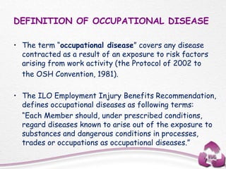 DEFINITION OF OCCUPATIONAL DISEASE
• The term “occupational disease” covers any disease
contracted as a result of an exposure to risk factors
arising from work activity (the Protocol of 2002 to
the OSH Convention, 1981).
• The ILO Employment Injury Benefits Recommendation,
defines occupational diseases as following terms:
“Each Member should, under prescribed conditions,
regard diseases known to arise out of the exposure to
substances and dangerous conditions in processes,
trades or occupations as occupational diseases.”
 