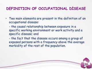 DEFINITION OF OCCUPATIONAL DİSEASE
• Two main elements are present in the definition of an
occupational disease:
- the causal relationship between exposure in a
specific working environment or work activity and a
specific disease; and
- the fact that the disease occurs among a group of
exposed persons with a frequency above the average
morbidity of the rest of the population.
 