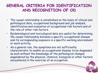 GENERAL CRITERIA FOR IDENTIFICATION
AND RECOGNITION OF OD
• The causal relationship is established on the basis of clinical and
pathological data, occupational background and job analysis,
identification and evaluation of occupational risk factors and of
the role of other risk factors.
• Epidemiological and toxicological data are useful for determining
the causal relationship between a specific occupational disease
and its corresponding exposure in a specific working environment
or work activity.
• As a general rule, the symptoms are not sufficiently
characteristic to enable an occupational disease to be diagnosed
as such without the knowledge of the pathological changes
engendered by the physical, chemical, biological or other factors
encountered in the exercise of an occupation.
 