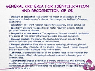 GENERAL CRITERIA FOR IDENTIFICATION
AND RECOGNITION OF OD
- Strength of association. The greater the impact of an exposure on the
occurrence or development of a disease, the stronger the likelihood of a causal
relationship.
- Consistency. Different research reports have generally similar conclusions.
- Specificity. Exposure to a specific risk factor results in a clearly defined
pattern of disease or diseases.
- Temporality or time sequence. The exposure of interest preceded the disease
by a period of time consistent with any proposed biological mechanism.
- Biological gradient. The greater the level and duration of exposure, the
greater the severity of diseases or their incidence.
- Biological plausibility. From what is known of toxicology, chemistry, physical
properties or other attributes of the studied risk or hazard, it makes biological
sense to suggest that exposure leads to the disease.
- Coherence. A general synthesis of all the evidence leads to the conclusion that
there is a cause–effect relationship in a broad sense and in terms of general
common sense.
- Interventional studies. Sometimes, a primary preventative trial may verify
whether removing a specific hazard or reducing a specific risk from the working
environment or work activity eliminates the development of a specific disease or
reduces its incidence.
 