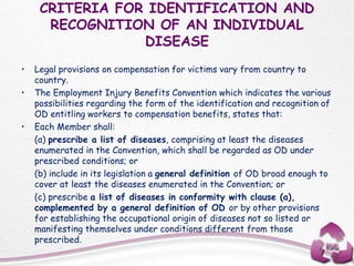 CRITERIA FOR IDENTIFICATION AND
RECOGNITION OF AN INDIVIDUAL
DISEASE
• Legal provisions on compensation for victims vary from country to
country.
• The Employment Injury Benefits Convention which indicates the various
possibilities regarding the form of the identification and recognition of
OD entitling workers to compensation benefits, states that:
• Each Member shall:
(a) prescribe a list of diseases, comprising at least the diseases
enumerated in the Convention, which shall be regarded as OD under
prescribed conditions; or
(b) include in its legislation a general definition of OD broad enough to
cover at least the diseases enumerated in the Convention; or
(c) prescribe a list of diseases in conformity with clause (a),
complemented by a general definition of OD or by other provisions
for establishing the occupational origin of diseases not so listed or
manifesting themselves under conditions different from those
prescribed.
 
