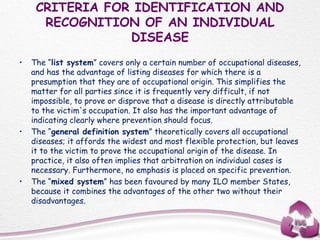 CRITERIA FOR IDENTIFICATION AND
RECOGNITION OF AN INDIVIDUAL
DISEASE
• The “list system” covers only a certain number of occupational diseases,
and has the advantage of listing diseases for which there is a
presumption that they are of occupational origin. This simplifies the
matter for all parties since it is frequently very difficult, if not
impossible, to prove or disprove that a disease is directly attributable
to the victim's occupation. It also has the important advantage of
indicating clearly where prevention should focus.
• The “general definition system” theoretically covers all occupational
diseases; it affords the widest and most flexible protection, but leaves
it to the victim to prove the occupational origin of the disease. In
practice, it also often implies that arbitration on individual cases is
necessary. Furthermore, no emphasis is placed on specific prevention.
• The “mixed system” has been favoured by many ILO member States,
because it combines the advantages of the other two without their
disadvantages.
 