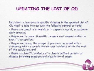 UPDATING THE LIST OF OD
Decisions to incorporate specific diseases in the updated List of
OD need to take into account the following general criteria:
- there is a causal relationship with a specific agent, exposure or
work process;
- they occur in connection with the work environment and/or in
specific occupations;
- they occur among the groups of persons concerned with a
frequency which exceeds the average incidence within the rest
of the population; and
- there is scientific evidence of a clearly defined pattern of
disease following exposure and plausibility of cause.
 