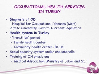 OCCUPATIONAL HEALTH SERVICES
IN TURKEY
• Diagnosis of OD
- Hospital for Occupational Diseases (MoH)
-State University Hospitals- recent legislation
• Health system in Turkey
-“transition” period
– Family health center
– Community health center- BOHS
• Social security system under one umbrella
• Training of OH physicians
– Medical Association, Ministry of Labor and SS
 