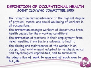 DEFINITION OF OCCUPATIONAL HEALTH
JOINT ILO/WHO COMMITTEE,1950
• the promotion and maintenance of the highest degree
of physical, mental and social wellbeing of workers in
all occupations;
• the prevention amongst workers of departures from
health caused by their working conditions;
• the protection of workers in their employment from
risks resulting from factors adverse to health;
• the placing and maintenance of the worker in an
occupational environment adapted to his physiological
and psychological capabilities, and to summarize:
the adaptation of work to man and of each man to
his job.
 