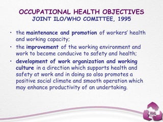 OCCUPATIONAL HEALTH OBJECTIVES
JOINT ILO/WHO COMITTEE, 1995
• the maintenance and promotion of workers’ health
and working capacity;
• the improvement of the working environment and
work to become conducive to safety and health;
• development of work organization and working
culture in a direction which supports health and
safety at work and in doing so also promotes a
positive social climate and smooth operation which
may enhance productivity of an undertaking.
 