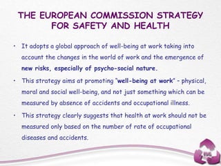 THE EUROPEAN COMMISSION STRATEGY
FOR SAFETY AND HEALTH
• It adopts a global approach of well-being at work taking into
account the changes in the world of work and the emergence of
new risks, especially of psycho-social nature.
• This strategy aims at promoting “well-being at work” – physical,
moral and social well-being, and not just something which can be
measured by absence of accidents and occupational illness.
• This strategy clearly suggests that health at work should not be
measured only based on the number of rate of occupational
diseases and accidents.
 