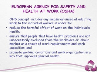 EUROPEAN AGENCY FOR SAFETY AND
HEALTH AT WORK (OSHA)
OHS concept includes any measures aimed at adapting
work to the individual worker in order to:
• reduce the harmful effect of work on the individual’s
health;
• ensure that people that have health problems are not
unnecessarily excluded from the workplace or labour
market as a result of work requirements and work
capacities; and
• promote working conditions and work organization in a
way that improves general health.
 