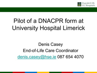 Pilot of a DNACPR form at
University Hospital Limerick
Denis Casey
End-of-Life Care Coordinator
denis.casey@hse.ie 087 654 4070
 