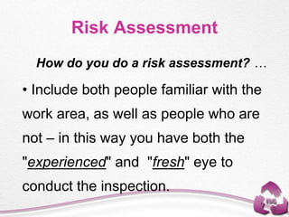 How do you do a risk assessment? …
• Include both people familiar with the
work area, as well as people who are
not – in this way you have both the
"experienced" and "fresh" eye to
conduct the inspection.
Risk Assessment
 