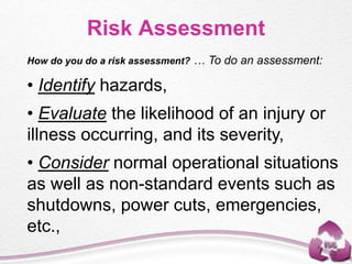 How do you do a risk assessment? … To do an assessment:
• Identify hazards,
• Evaluate the likelihood of an injury or
illness occurring, and its severity,
• Consider normal operational situations
as well as non-standard events such as
shutdowns, power cuts, emergencies,
etc.,
Risk Assessment
 