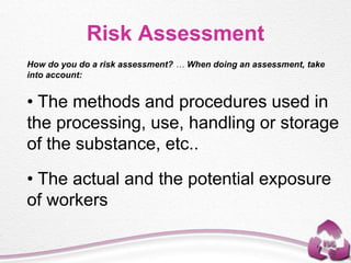 How do you do a risk assessment? … When doing an assessment, take
into account:
• The methods and procedures used in
the processing, use, handling or storage
of the substance, etc..
• The actual and the potential exposure
of workers
Risk Assessment
 